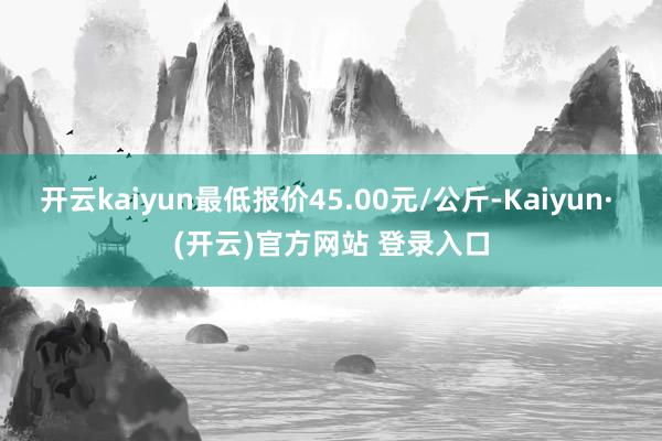 开云kaiyun最低报价45.00元/公斤-Kaiyun· (开云)官方网站 登录入口