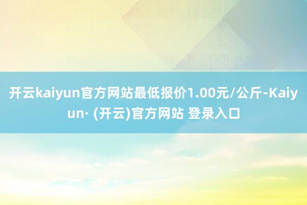 开云kaiyun官方网站最低报价1.00元/公斤-Kaiyun· (开云)官方网站 登录入口