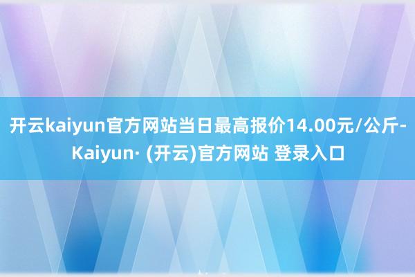 开云kaiyun官方网站当日最高报价14.00元/公斤-Kaiyun· (开云)官方网站 登录入口