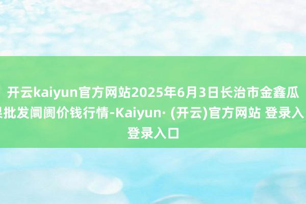 开云kaiyun官方网站2025年6月3日长治市金鑫瓜果批发阛阓价钱行情-Kaiyun· (开云)官方网站 登录入口