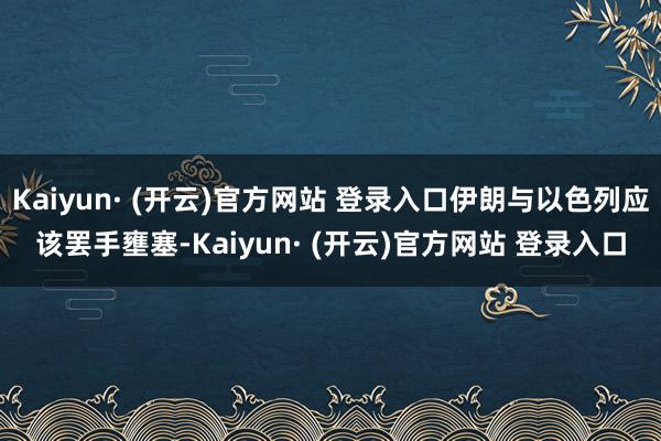 Kaiyun· (开云)官方网站 登录入口伊朗与以色列应该罢手壅塞-Kaiyun· (开云)官方网站 登录入口