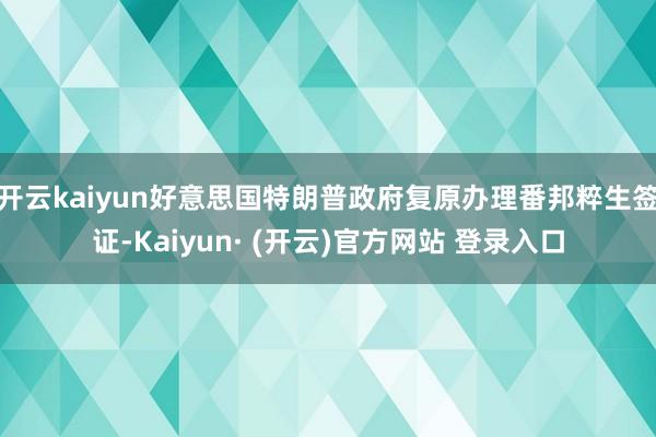 开云kaiyun好意思国特朗普政府复原办理番邦粹生签证-Kaiyun· (开云)官方网站 登录入口