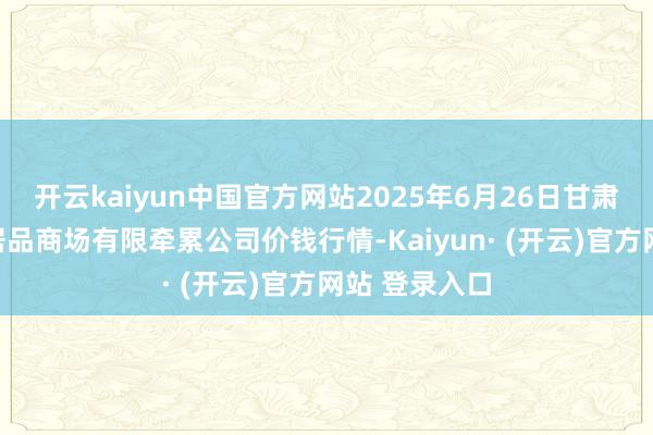 开云kaiyun中国官方网站2025年6月26日甘肃酒泉春光农居品商场有限牵累公司价钱行情-Kaiyun· (开云)官方网站 登录入口