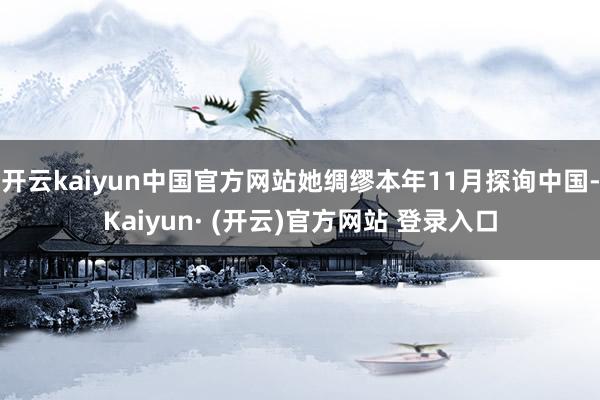 开云kaiyun中国官方网站她绸缪本年11月探询中国-Kaiyun· (开云)官方网站 登录入口