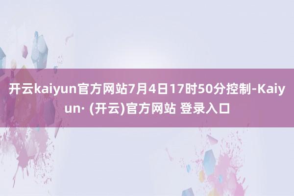 开云kaiyun官方网站7月4日17时50分控制-Kaiyun· (开云)官方网站 登录入口