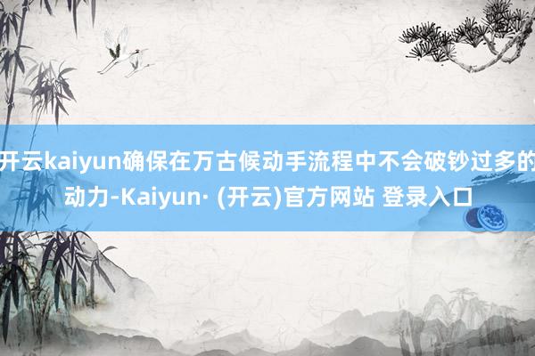 开云kaiyun确保在万古候动手流程中不会破钞过多的动力-Kaiyun· (开云)官方网站 登录入口