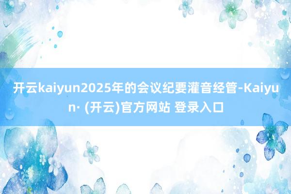开云kaiyun2025年的会议纪要灌音经管-Kaiyun· (开云)官方网站 登录入口