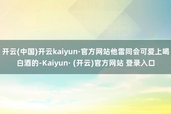 开云(中国)开云kaiyun·官方网站他雷同会可爱上喝白酒的-Kaiyun· (开云)官方网站 登录入口