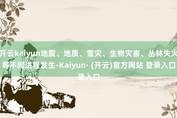开云kaiyun地震、地质、雪灾、生物灾害、丛林失火等不同进程发生-Kaiyun· (开云)官方网站 登录入口