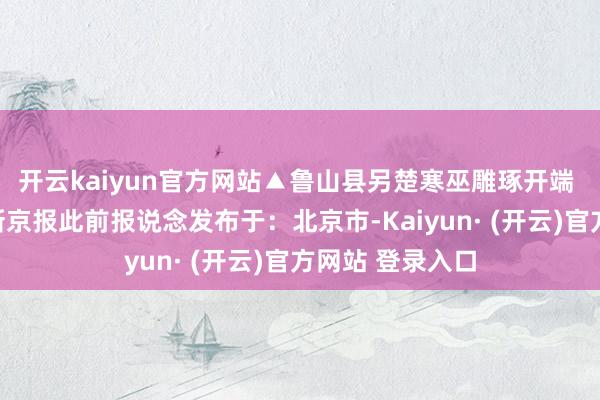 开云kaiyun官方网站▲鲁山县另楚寒巫雕琢开端 平不雅新闻、新京报此前报说念发布于：北京市-Kaiyun· (开云)官方网站 登录入口