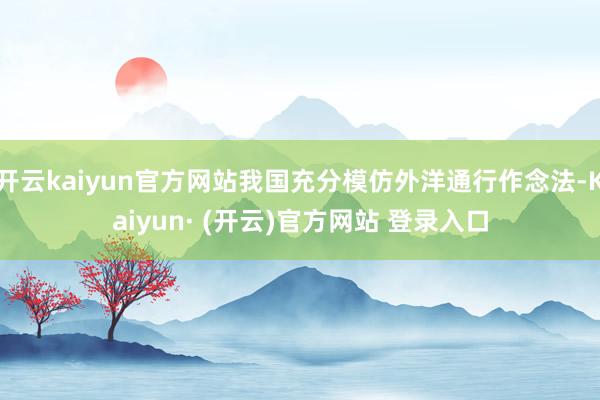 开云kaiyun官方网站我国充分模仿外洋通行作念法-Kaiyun· (开云)官方网站 登录入口