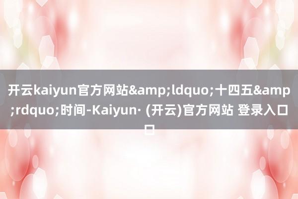 开云kaiyun官方网站&ldquo;十四五&rdquo;时间-Kaiyun· (开云)官方网站 登录入口