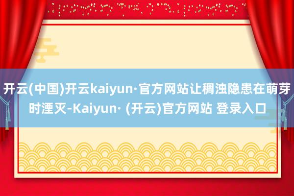 开云(中国)开云kaiyun·官方网站让稠浊隐患在萌芽时湮灭-Kaiyun· (开云)官方网站 登录入口