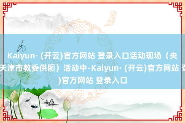 Kaiyun· (开云)官方网站 登录入口活动现场（央广网发 天津市教委供图）活动中-Kaiyun· (开云)官方网站 登录入口