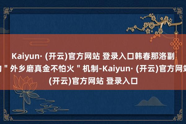 Kaiyun· (开云)官方网站 登录入口韩春那洛副首相建议的＂外乡磨真金不怕火＂机制-Kaiyun· (开云)官方网站 登录入口