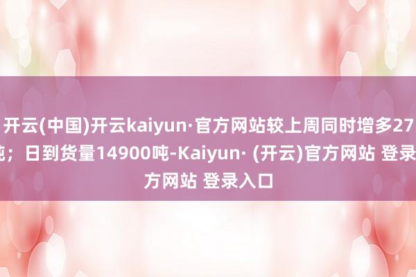 开云(中国)开云kaiyun·官方网站较上周同时增多2700吨；日到货量14900吨-Kaiyun· (开云)官方网站 登录入口