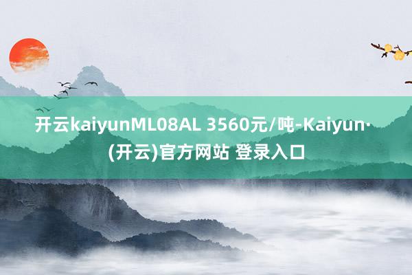 开云kaiyunML08AL 3560元/吨-Kaiyun· (开云)官方网站 登录入口
