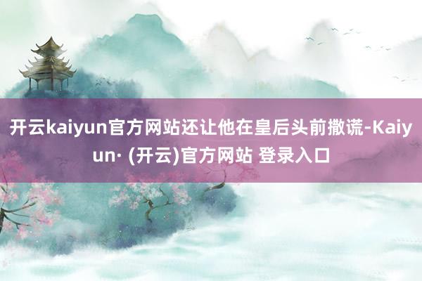 开云kaiyun官方网站还让他在皇后头前撒谎-Kaiyun· (开云)官方网站 登录入口