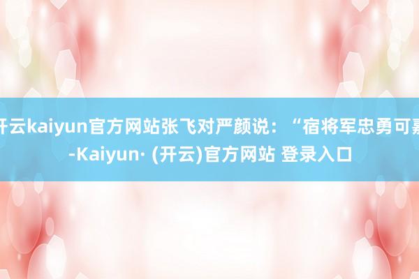 开云kaiyun官方网站张飞对严颜说：“宿将军忠勇可嘉-Kaiyun· (开云)官方网站 登录入口