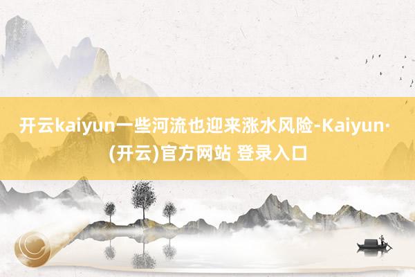 开云kaiyun一些河流也迎来涨水风险-Kaiyun· (开云)官方网站 登录入口