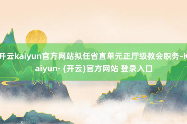 开云kaiyun官方网站拟任省直单元正厅级教会职务-Kaiyun· (开云)官方网站 登录入口