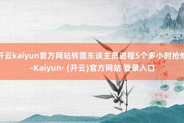 开云kaiyun官方网站转圜东谈主员进程5个多小时抢修-Kaiyun· (开云)官方网站 登录入口