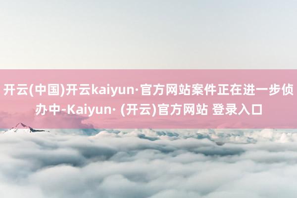 开云(中国)开云kaiyun·官方网站案件正在进一步侦办中-Kaiyun· (开云)官方网站 登录入口