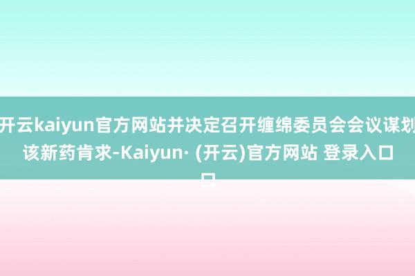 开云kaiyun官方网站并决定召开缠绵委员会会议谋划该新药肯求-Kaiyun· (开云)官方网站 登录入口