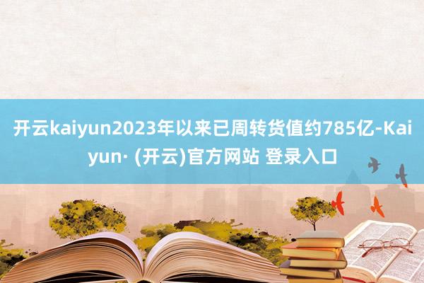开云kaiyun2023年以来已周转货值约785亿-Kaiyun· (开云)官方网站 登录入口
