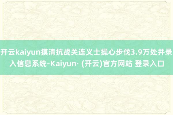 开云kaiyun摸清抗战关连义士操心步伐3.9万处并录入信息系统-Kaiyun· (开云)官方网站 登录入口