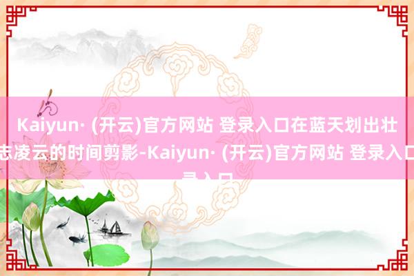 Kaiyun· (开云)官方网站 登录入口在蓝天划出壮志凌云的时间剪影-Kaiyun· (开云)官方网站 登录入口