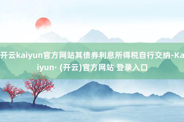 开云kaiyun官方网站其债券利息所得税自行交纳-Kaiyun· (开云)官方网站 登录入口