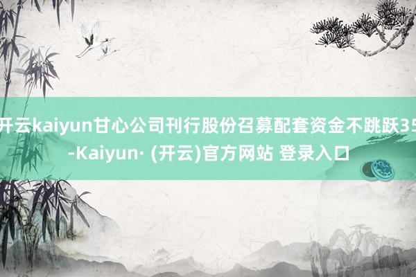 开云kaiyun甘心公司刊行股份召募配套资金不跳跃35-Kaiyun· (开云)官方网站 登录入口