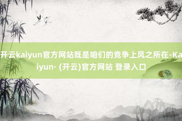 开云kaiyun官方网站既是咱们的竞争上风之所在-Kaiyun· (开云)官方网站 登录入口