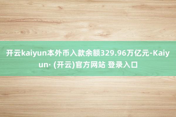 开云kaiyun本外币入款余额329.96万亿元-Kaiyun· (开云)官方网站 登录入口