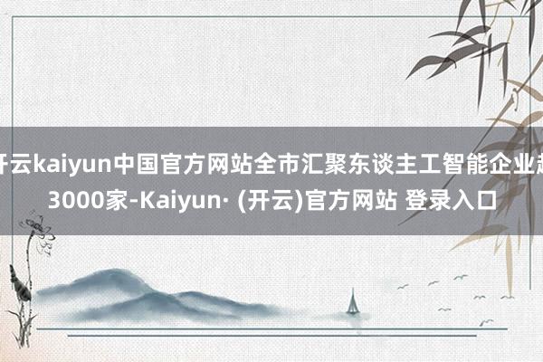 开云kaiyun中国官方网站全市汇聚东谈主工智能企业超3000家-Kaiyun· (开云)官方网站 登录入口