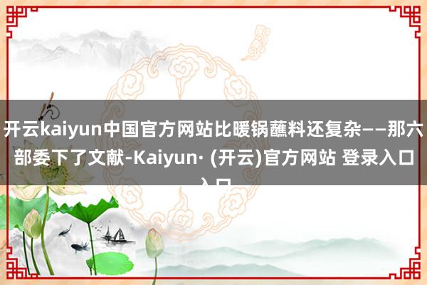 开云kaiyun中国官方网站比暖锅蘸料还复杂——那六部委下了文献-Kaiyun· (开云)官方网站 登录入口