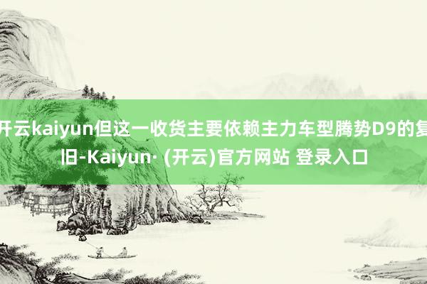 开云kaiyun但这一收货主要依赖主力车型腾势D9的复旧-Kaiyun· (开云)官方网站 登录入口