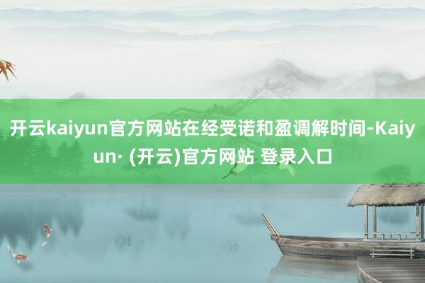 开云kaiyun官方网站在经受诺和盈调解时间-Kaiyun· (开云)官方网站 登录入口