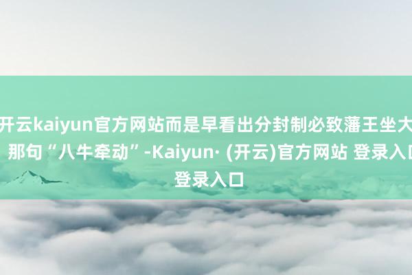 开云kaiyun官方网站而是早看出分封制必致藩王坐大；那句“八牛牵动”-Kaiyun· (开云)官方网站 登录入口