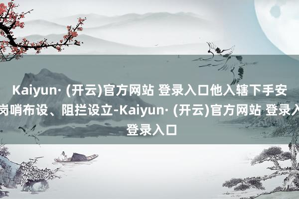 Kaiyun· (开云)官方网站 登录入口他入辖下手安排岗哨布设、阻拦设立-Kaiyun· (开云)官方网站 登录入口