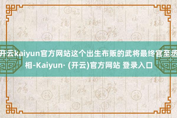 开云kaiyun官方网站这个出生布贩的武将最终官至丞相-Kaiyun· (开云)官方网站 登录入口