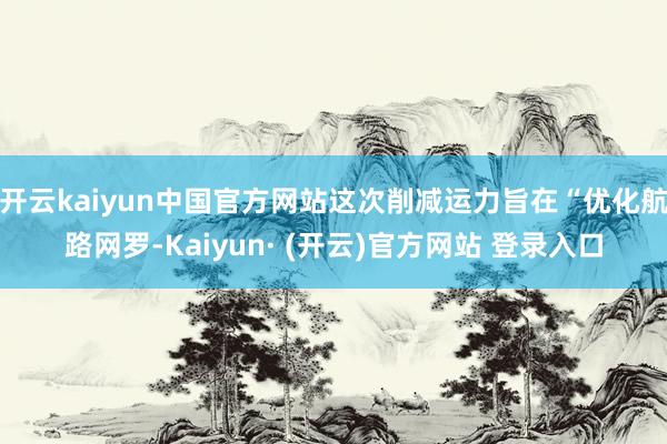 开云kaiyun中国官方网站这次削减运力旨在“优化航路网罗-Kaiyun· (开云)官方网站 登录入口