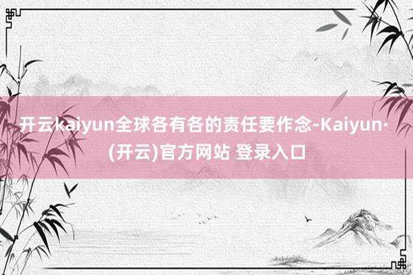 开云kaiyun全球各有各的责任要作念-Kaiyun· (开云)官方网站 登录入口