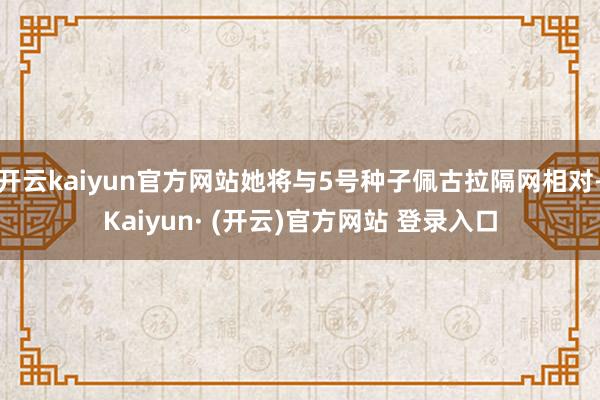 开云kaiyun官方网站她将与5号种子佩古拉隔网相对-Kaiyun· (开云)官方网站 登录入口