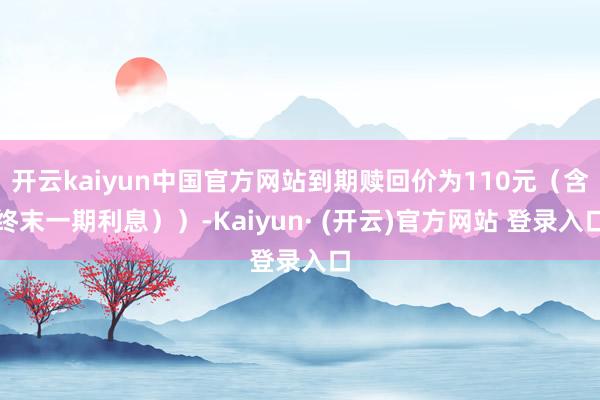 开云kaiyun中国官方网站到期赎回价为110元（含终末一期利息））-Kaiyun· (开云)官方网站 登录入口