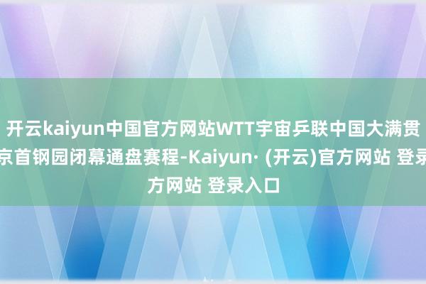 开云kaiyun中国官方网站WTT宇宙乒联中国大满贯在北京首钢园闭幕通盘赛程-Kaiyun· (开云)官方网站 登录入口