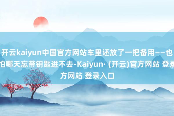 开云kaiyun中国官方网站车里还放了一把备用——也等于怕哪天忘带钥匙进不去-Kaiyun· (开云)官方网站 登录入口