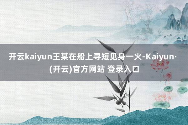 开云kaiyun王某在船上寻短见身一火-Kaiyun· (开云)官方网站 登录入口
