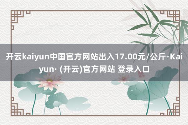 开云kaiyun中国官方网站出入17.00元/公斤-Kaiyun· (开云)官方网站 登录入口